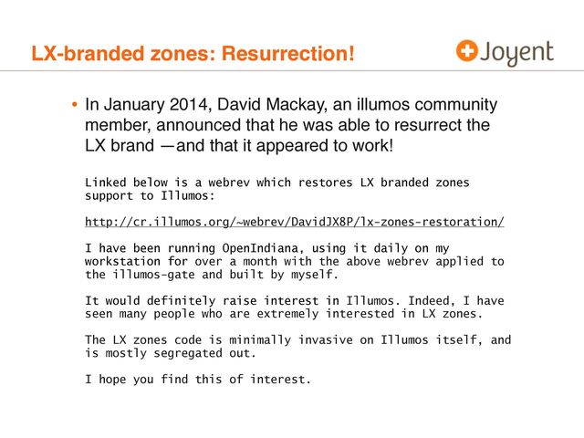LX-branded zones: Resurrection!
• In January 2014, David Mackay, an illumos community
member, announced that he was able to resurrect the
LX brand —and that it appeared to work!
Linked below is a webrev which restores LX branded zones
support to Illumos:
http://cr.illumos.org/~webrev/DavidJX8P/lx-zones-restoration/
I have been running OpenIndiana, using it daily on my
workstation for over a month with the above webrev applied to
the illumos-gate and built by myself.
It would definitely raise interest in Illumos. Indeed, I have
seen many people who are extremely interested in LX zones.
The LX zones code is minimally invasive on Illumos itself, and
is mostly segregated out.
I hope you find this of interest.

