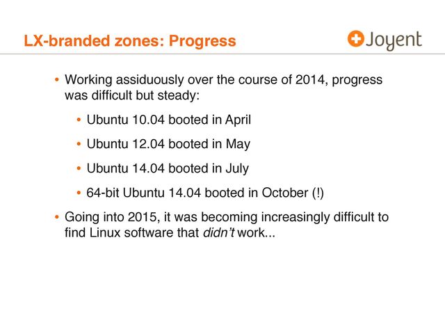 LX-branded zones: Progress
• Working assiduously over the course of 2014, progress
was difﬁcult but steady:
• Ubuntu 10.04 booted in April
• Ubuntu 12.04 booted in May
• Ubuntu 14.04 booted in July
• 64-bit Ubuntu 14.04 booted in October (!)
• Going into 2015, it was becoming increasingly difﬁcult to
ﬁnd Linux software that didn’t work...
