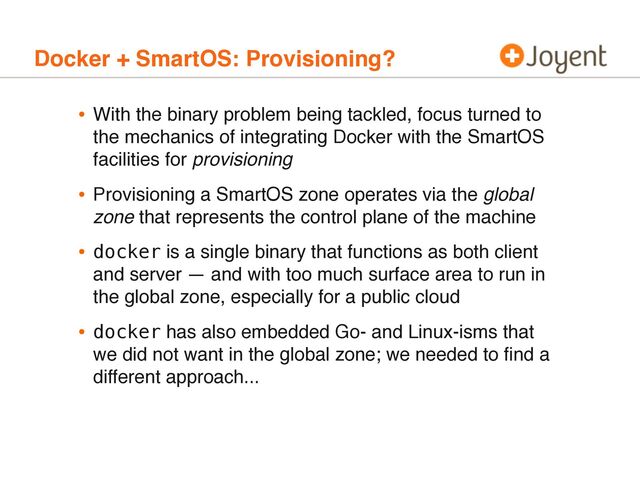 Docker + SmartOS: Provisioning?
• With the binary problem being tackled, focus turned to
the mechanics of integrating Docker with the SmartOS
facilities for provisioning
• Provisioning a SmartOS zone operates via the global
zone that represents the control plane of the machine
• docker is a single binary that functions as both client
and server — and with too much surface area to run in
the global zone, especially for a public cloud
• docker has also embedded Go- and Linux-isms that
we did not want in the global zone; we needed to ﬁnd a
different approach...
