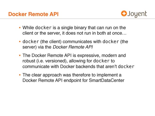 Docker Remote API
• While docker is a single binary that can run on the
client or the server, it does not run in both at once…
• docker (the client) communicates with docker (the
server) via the Docker Remote API
• The Docker Remote API is expressive, modern and
robust (i.e. versioned), allowing for docker to
communicate with Docker backends that aren’t docker
• The clear approach was therefore to implement a
Docker Remote API endpoint for SmartDataCenter
