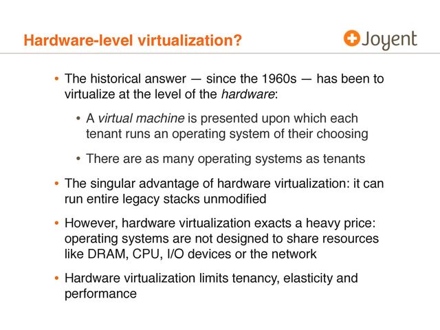 • The historical answer — since the 1960s — has been to
virtualize at the level of the hardware:
• A virtual machine is presented upon which each
tenant runs an operating system of their choosing
• There are as many operating systems as tenants
• The singular advantage of hardware virtualization: it can
run entire legacy stacks unmodiﬁed
• However, hardware virtualization exacts a heavy price:
operating systems are not designed to share resources
like DRAM, CPU, I/O devices or the network
• Hardware virtualization limits tenancy, elasticity and
performance
Hardware-level virtualization?
