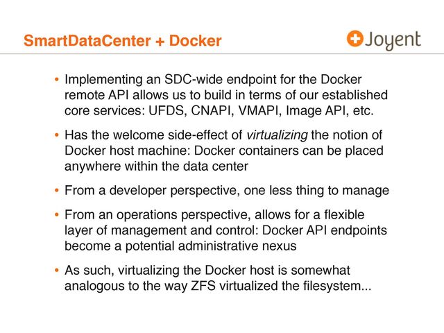 SmartDataCenter + Docker
• Implementing an SDC-wide endpoint for the Docker
remote API allows us to build in terms of our established
core services: UFDS, CNAPI, VMAPI, Image API, etc.
• Has the welcome side-effect of virtualizing the notion of
Docker host machine: Docker containers can be placed
anywhere within the data center
• From a developer perspective, one less thing to manage
• From an operations perspective, allows for a ﬂexible
layer of management and control: Docker API endpoints
become a potential administrative nexus
• As such, virtualizing the Docker host is somewhat
analogous to the way ZFS virtualized the ﬁlesystem...
