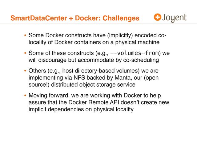 SmartDataCenter + Docker: Challenges
• Some Docker constructs have (implicitly) encoded co-
locality of Docker containers on a physical machine
• Some of these constructs (e.g., --volumes-from) we
will discourage but accommodate by co-scheduling
• Others (e.g., host directory-based volumes) we are
implementing via NFS backed by Manta, our (open
source!) distributed object storage service
• Moving forward, we are working with Docker to help
assure that the Docker Remote API doesn’t create new
implicit dependencies on physical locality
