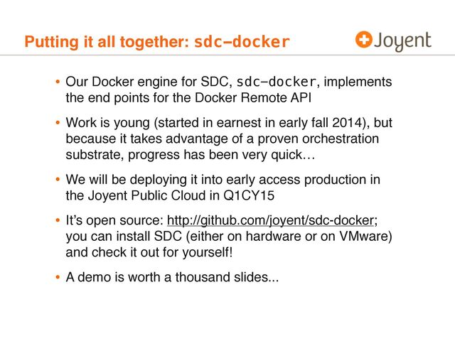 Putting it all together: sdc-docker
• Our Docker engine for SDC, sdc-docker, implements
the end points for the Docker Remote API
• Work is young (started in earnest in early fall 2014), but
because it takes advantage of a proven orchestration
substrate, progress has been very quick…
• We will be deploying it into early access production in
the Joyent Public Cloud in Q1CY15
• It’s open source: http://github.com/joyent/sdc-docker;
you can install SDC (either on hardware or on VMware)
and check it out for yourself!
• A demo is worth a thousand slides...
