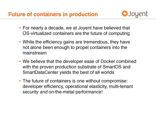 Future of containers in production
• For nearly a decade, we at Joyent have believed that
OS-virtualized containers are the future of computing
• While the efﬁciency gains are tremendous, they have
not alone been enough to propel containers into the
mainstream
• We believe that the developer ease of Docker combined
with the proven production substrate of SmartOS and
SmartDataCenter yields the best of all worlds
• The future of containers is one without compromise:
developer efﬁciency, operational elasticity, multi-tenant
security and on-the-metal performance!
