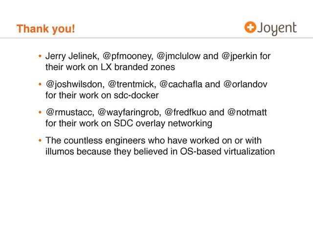 Thank you!
• Jerry Jelinek, @pfmooney, @jmclulow and @jperkin for
their work on LX branded zones
• @joshwilsdon, @trentmick, @cachaﬂa and @orlandov
for their work on sdc-docker
• @rmustacc, @wayfaringrob, @fredfkuo and @notmatt
for their work on SDC overlay networking
• The countless engineers who have worked on or with
illumos because they believed in OS-based virtualization
