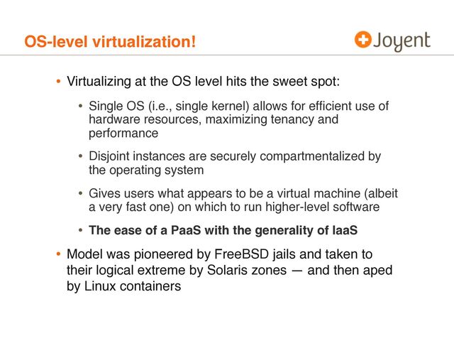 • Virtualizing at the OS level hits the sweet spot:
• Single OS (i.e., single kernel) allows for efﬁcient use of
hardware resources, maximizing tenancy and
performance
• Disjoint instances are securely compartmentalized by
the operating system
• Gives users what appears to be a virtual machine (albeit
a very fast one) on which to run higher-level software
• The ease of a PaaS with the generality of IaaS
• Model was pioneered by FreeBSD jails and taken to
their logical extreme by Solaris zones — and then aped
by Linux containers
OS-level virtualization!
