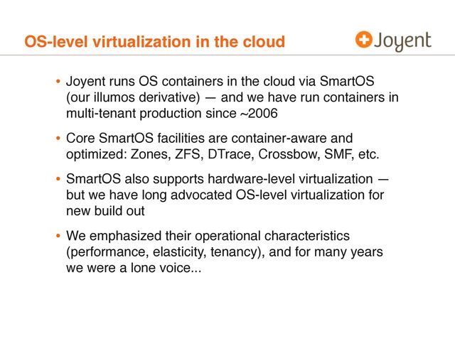 OS-level virtualization in the cloud
• Joyent runs OS containers in the cloud via SmartOS
(our illumos derivative) — and we have run containers in
multi-tenant production since ~2006
• Core SmartOS facilities are container-aware and
optimized: Zones, ZFS, DTrace, Crossbow, SMF, etc.
• SmartOS also supports hardware-level virtualization —
but we have long advocated OS-level virtualization for
new build out
• We emphasized their operational characteristics
(performance, elasticity, tenancy), and for many years
we were a lone voice...
