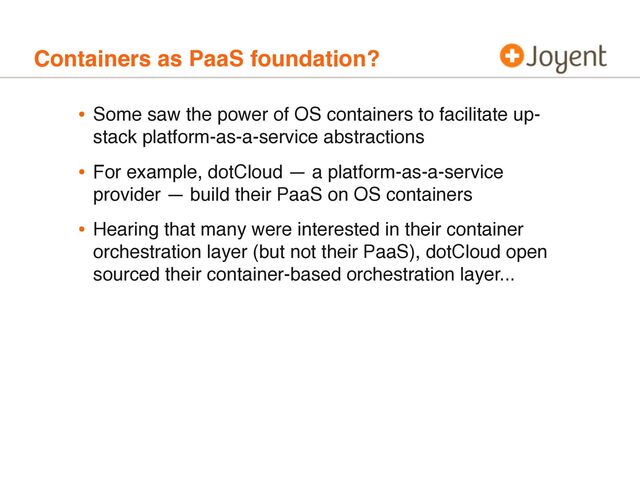 Containers as PaaS foundation?
• Some saw the power of OS containers to facilitate up-
stack platform-as-a-service abstractions
• For example, dotCloud — a platform-as-a-service
provider — build their PaaS on OS containers
• Hearing that many were interested in their container
orchestration layer (but not their PaaS), dotCloud open
sourced their container-based orchestration layer...
