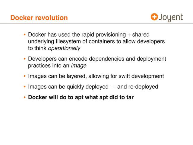 Docker revolution
• Docker has used the rapid provisioning + shared
underlying ﬁlesystem of containers to allow developers
to think operationally
• Developers can encode dependencies and deployment
practices into an image
• Images can be layered, allowing for swift development
• Images can be quickly deployed — and re-deployed
• Docker will do to apt what apt did to tar
