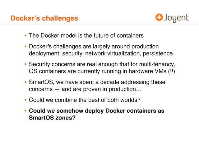 Docker’s challenges
• The Docker model is the future of containers
• Docker’s challenges are largely around production
deployment: security, network virtualization, persistence
• Security concerns are real enough that for multi-tenancy,
OS containers are currently running in hardware VMs (!!)
• SmartOS, we have spent a decade addressing these
concerns — and are proven in production…
• Could we combine the best of both worlds?
• Could we somehow deploy Docker containers as
SmartOS zones?
