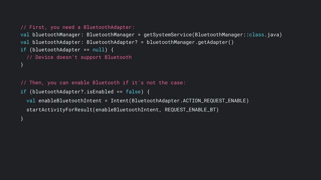 // First, you need a BluetoothAdapter:
val bluetoothManager: BluetoothManager = getSystemService(BluetoothManager::class.java)
val bluetoothAdapter: BluetoothAdapter? = bluetoothManager.getAdapter()
if (bluetoothAdapter == null) {
// Device doesn't support Bluetooth
}
// Then, you can enable Bluetooth if it's not the case:
if (bluetoothAdapter?.isEnabled == false) {
val enableBluetoothIntent = Intent(BluetoothAdapter.ACTION_REQUEST_ENABLE)
startActivityForResult(enableBluetoothIntent, REQUEST_ENABLE_BT)
}
