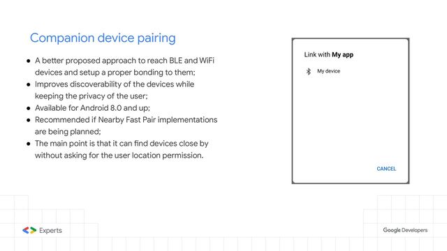 Companion device pairing
● A better proposed approach to reach BLE and WiFi
devices and setup a proper bonding to them;
● Improves discoverability of the devices while
keeping the privacy of the user;
● Available for Android 8.0 and up;
● Recommended if Nearby Fast Pair implementations
are being planned;
● The main point is that it can find devices close by
without asking for the user location permission.
