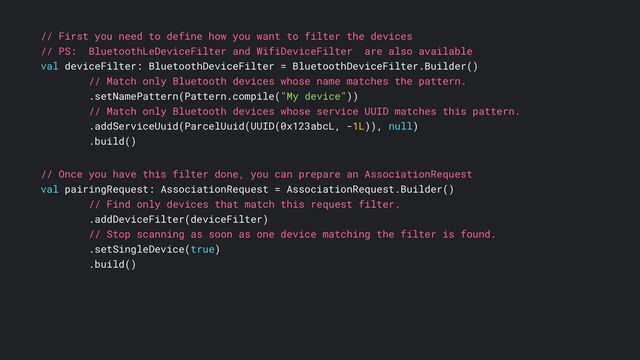 // First you need to define how you want to filter the devices
// PS: BluetoothLeDeviceFilter and WifiDeviceFilter are also available
val deviceFilter: BluetoothDeviceFilter = BluetoothDeviceFilter.Builder()
// Match only Bluetooth devices whose name matches the pattern.
.setNamePattern(Pattern.compile("My device"))
// Match only Bluetooth devices whose service UUID matches this pattern.
.addServiceUuid(ParcelUuid(UUID(0x123abcL, -1L)), null)
.build()
// Once you have this filter done, you can prepare an AssociationRequest
val pairingRequest: AssociationRequest = AssociationRequest.Builder()
// Find only devices that match this request filter.
.addDeviceFilter(deviceFilter)
// Stop scanning as soon as one device matching the filter is found.
.setSingleDevice(true)
.build()
