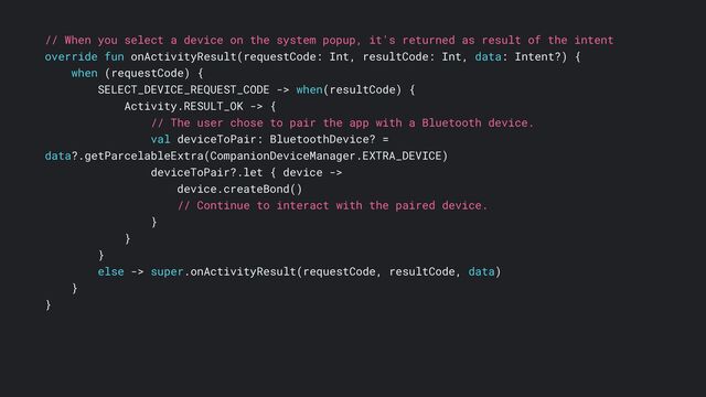 // When you select a device on the system popup, it's returned as result of the intent
override fun onActivityResult(requestCode: Int, resultCode: Int, data: Intent?) {
when (requestCode) {
SELECT_DEVICE_REQUEST_CODE -> when(resultCode) {
Activity.RESULT_OK -> {
// The user chose to pair the app with a Bluetooth device.
val deviceToPair: BluetoothDevice? =
data?.getParcelableExtra(CompanionDeviceManager.EXTRA_DEVICE)
deviceToPair?.let { device ->
device.createBond()
// Continue to interact with the paired device.
}
}
}
else -> super.onActivityResult(requestCode, resultCode, data)
}
}
