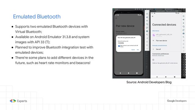 Emulated Bluetooth
● Supports two emulated Bluetooth devices with
Virtual Bluetooth;
● Available on Android Emulator 31.3.8 and system
images with API 33 (T);
● Planned to improve Bluetooth integration test with
emulated devices;
● There're some plans to add different devices in the
future, such as heart rate monitors and beacons!
Source: Android Developers Blog
