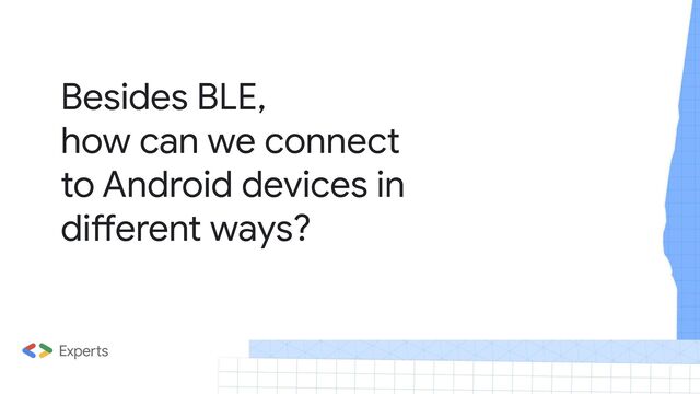 Besides BLE,
how can we connect
to Android devices in
different ways?
