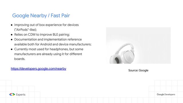 Google Nearby / Fast Pair
● Improving out of box experience for devices
("AirPods"-like);
● Relies on CDM to improve BLE pairing;
● Documentation and implementation reference
available both for Android and device manufacturers;
● Currently most used for headphones, but some
manufacturers are already using it for different
boards.
https://developers.google.com/nearby
Source: Google
