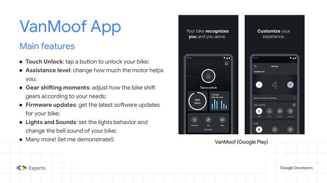 Main features
● Touch Unlock: tap a button to unlock your bike;
● Assistance level: change how much the motor helps
you;
● Gear shifting moments: adjust how the bike shift
gears according to your needs;
● Firmware updates: get the latest software updates
for your bike;
● Lights and Sounds: set the lights behavior and
change the bell sound of your bike;
● Many more! (let me demonstrate!)
VanMoof App
VanMoof (Google Play)
