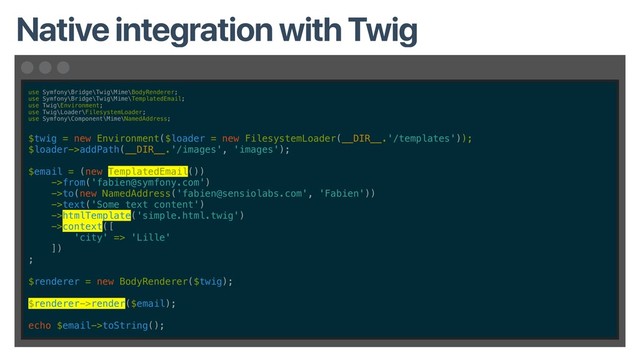use Symfony\Bridge\Twig\Mime\BodyRenderer;
use Symfony\Bridge\Twig\Mime\TemplatedEmail;
use Twig\Environment;
use Twig\Loader\FilesystemLoader;
use Symfony\Component\Mime\NamedAddress;
$twig = new Environment($loader = new FilesystemLoader(__DIR__.'/templates'));
$loader->addPath(__DIR__.'/images', 'images');
$email = (new TemplatedEmail())
->from('fabien@symfony.com')
->to(new NamedAddress('fabien@sensiolabs.com', 'Fabien'))
->text('Some text content')
->htmlTemplate('simple.html.twig')
->context([
'city' => 'Lille'
])
;
$renderer = new BodyRenderer($twig);
$renderer->render($email);
echo $email->toString();
Native integration with Twig
