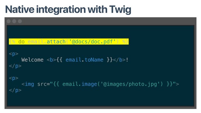 {% do email.attach('@docs/doc.pdf') %}
<p>
Welcome <b>{{ email.toName }}</b>!
</p>
<p>
<img src="{{%20email.image('@images/photo.jpg')%20}}">
</p>
Native integration with Twig

