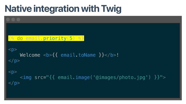 {% do email.priority(5) %}
<p>
Welcome <b>{{ email.toName }}</b>!
</p>
<p>
<img src="{{%20email.image('@images/photo.jpg')%20}}">
</p>
Native integration with Twig
