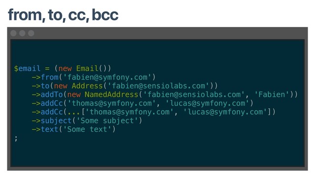 $email = (new Email())
->from('fabien@symfony.com')
->to(new Address('fabien@sensiolabs.com'))
->addTo(new NamedAddress('fabien@sensiolabs.com', 'Fabien'))
->addCc('thomas@symfony.com', 'lucas@symfony.com')
->addCc(...['thomas@symfony.com', 'lucas@symfony.com'])
->subject('Some subject')
->text('Some text')
;
from, to, cc, bcc
