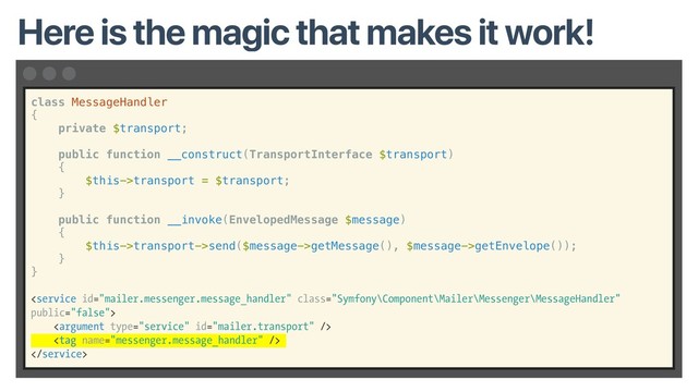 class MessageHandler
{
private $transport;
public function __construct(TransportInterface $transport)
{
$this->transport = $transport;
}
public function __invoke(EnvelopedMessage $message)
{
$this->transport->send($message->getMessage(), $message->getEnvelope());
}
}




Here is the magic that makes it work!
