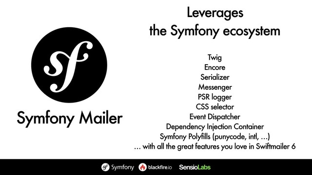 Leverages 
the Symfony ecosystem
Twig
Encore
Serializer
Messenger
PSR logger
CSS selector
Event Dispatcher
Dependency Injection Container
Symfony Polyfills (punycode, intl, …)
… with all the great features you love in Swiftmailer 6
Symfony Mailer
