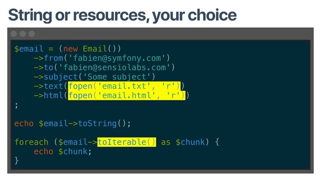 $email = (new Email())
->from('fabien@symfony.com')
->to('fabien@sensiolabs.com')
->subject('Some subject')
->text(fopen('email.txt', 'r'))
->html(fopen('email.html', 'r'))
;
echo $email->toString();
foreach ($email->toIterable() as $chunk) {
echo $chunk;
}
String or resources, your choice

