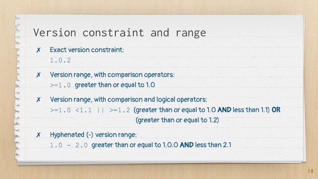 Version constraint and range
✗ Exact version constraint:
1.0.2
✗ Version range, with comparison operators:
>=1.0 greater than or equal to 1.0
✗ Version range, with comparison and logical operators:
>=1.0 <1.1 || >=1.2 (greater than or equal to 1.0 AND less than 1.1) OR
(greater than or equal to 1.2)
✗ Hyphenated (-) version range:
1.0 - 2.0 greater than or equal to 1.0.0 AND less than 2.1
18
