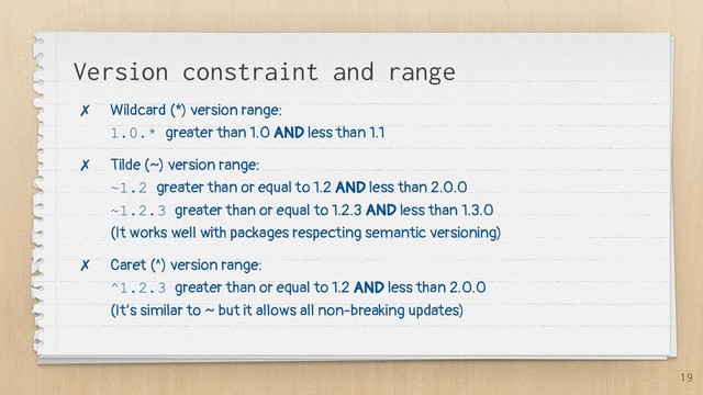 Version constraint and range
✗ Wildcard (*) version range:
1.0.* greater than 1.0 AND less than 1.1
✗ Tilde (~) version range:
~1.2 greater than or equal to 1.2 AND less than 2.0.0
~1.2.3 greater than or equal to 1.2.3 AND less than 1.3.0
(It works well with packages respecting semantic versioning)
✗ Caret (^) version range:
^1.2.3 greater than or equal to 1.2 AND less than 2.0.0
(It’s similar to ~ but it allows all non-breaking updates)
19
