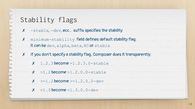 Stability flags
✗ -stable, -dev, ecc… suffix specifies the stability
✗ minimum-stability field defines default stability flag:
it can be dev, alpha, beta, RC or stable
✗ If you don’t specify a stability flag, Composer does it transparently:
✗ 1.2.3 become =1.2.3.0-stable
✗ >1.2 become >1.2.0.0-stable
✗ >=1.2 become >=1.2.0.0-dev
✗ <1.3 become <1.3.0.0-dev
20
