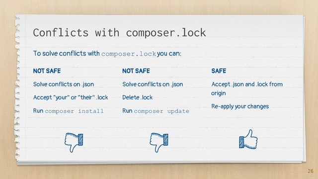 Conflicts with composer.lock
NOT SAFE
Solve conflicts on .json
Accept “your” or “their” .lock
Run composer install
NOT SAFE
Solve conflicts on .json
Delete .lock
Run composer update
SAFE
Accept .json and .lock from
origin
Re-apply your changes
26
To solve conflicts with composer.lock you can:
