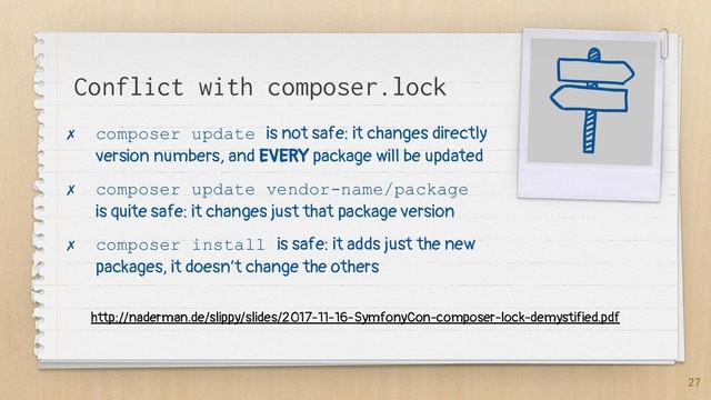 Conflict with composer.lock
✗ composer update is not safe: it changes directly
version numbers, and EVERY package will be updated
✗ composer update vendor-name/package
is quite safe: it changes just that package version
✗ composer install is safe: it adds just the new
packages, it doesn’t change the others
27
http://naderman.de/slippy/slides/2017-11-16-SymfonyCon-composer-lock-demystified.pdf
