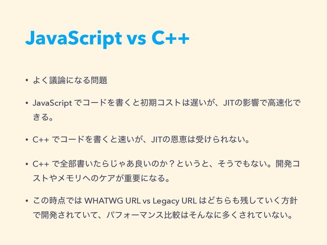 JavaScript vs C++
• Αٞ͘࿦ʹͳΔ໰୊


• JavaScript ͰίʔυΛॻ͘ͱॳظίετ͸஗͍͕ɺJITͷӨڹͰߴ଎ԽͰ
͖Δɻ


• C++ ͰίʔυΛॻ͘ͱ଎͍͕ɺJITͷԸܙ͸ड͚ΒΕͳ͍ɻ


• C++ Ͱશ෦ॻ͍ͨΒ͡Ό͋ྑ͍ͷ͔ʁͱ͍͏ͱɺͦ͏Ͱ΋ͳ͍ɻ։ൃί
ετ΍ϝϞϦ΁ͷέΞ͕ॏཁʹͳΔɻ


• ͜ͷ࣌఺Ͱ͸ WHATWG URL vs Legacy URL ͸ͲͪΒ΋࢒͍ͯ͘͠ํ਑
Ͱ։ൃ͞Ε͍ͯͯɺύϑΥʔϚϯεൺֱ͸ͦΜͳʹଟ͘͞Ε͍ͯͳ͍ɻ

