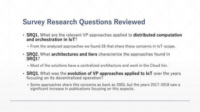 Survey Research Questions Reviewed
▪ SRQ1. What are the relevant VP approaches applied to distributed computation
and orchestration in IoT?
▪ From the analyzed approaches we found 28 that share these concerns in IoT-scope.
▪ SRQ2. What architectures and tiers characterize the approaches found in
SRQ1?
▪ Most of the solutions have a centralized architecture and work in the Cloud tier.
▪ SRQ3. What was the evolution of VP approaches applied to IoT over the years
focusing on its decentralized operation?
▪ Some approaches share this concerns as back as 2003, but the years 2017–2018 saw a
significant increase in publications focusing on this aspects.
