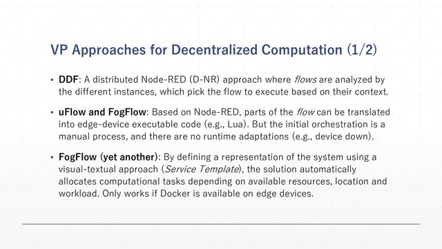 VP Approaches for Decentralized Computation (1/2)
▪ DDF: A distributed Node-RED (D-NR) approach where flows are analyzed by
the different instances, which pick the flow to execute based on their context.
▪ uFlow and FogFlow: Based on Node-RED, parts of the flow can be translated
into edge-device executable code (e.g., Lua). But the initial orchestration is a
manual process, and there are no runtime adaptations (e.g., device down).
▪ FogFlow (yet another): By defining a representation of the system using a
visual-textual approach (Service Template), the solution automatically
allocates computational tasks depending on available resources, location and
workload. Only works if Docker is available on edge devices.
