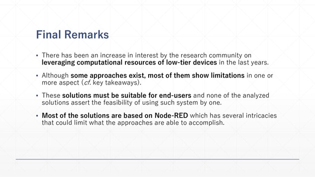 Final Remarks
▪ There has been an increase in interest by the research community on
leveraging computational resources of low-tier devices in the last years.
▪ Although some approaches exist, most of them show limitations in one or
more aspect (cf. key takeaways).
▪ These solutions must be suitable for end-users and none of the analyzed
solutions assert the feasibility of using such system by one.
▪ Most of the solutions are based on Node-RED which has several intricacies
that could limit what the approaches are able to accomplish.
