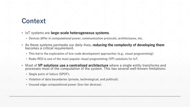 Context
▪ IoT systems are large-scale heterogeneous systems.
▪ Devices differ in computational power, communication protocols, architectures, etc.
▪ As these systems permeate our daily-lives, reducing the complexity of developing them
becomes a critical requirement.
▪ This led to the exploration of low-code development approaches (e.g., visual programming);
▪ Node-RED is one of the most popular visual programming (VP) solutions for IoT.
▪ Most of VP solutions use a centralized architecture where a single entity transforms and
processes most of the computation of the system. This has several well-known limitations:
▪ Single point of failure (SPOF);
▪ Violation of data boundaries (private, technological, and political);
▪ Unused edge computational power (low-tier devices).
