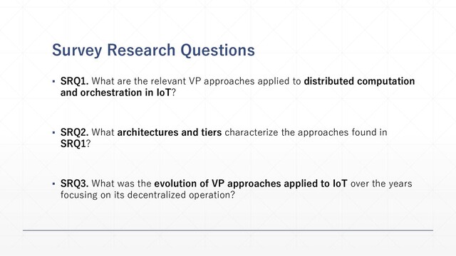 Survey Research Questions
▪ SRQ1. What are the relevant VP approaches applied to distributed computation
and orchestration in IoT?
▪ SRQ2. What architectures and tiers characterize the approaches found in
SRQ1?
▪ SRQ3. What was the evolution of VP approaches applied to IoT over the years
focusing on its decentralized operation?
