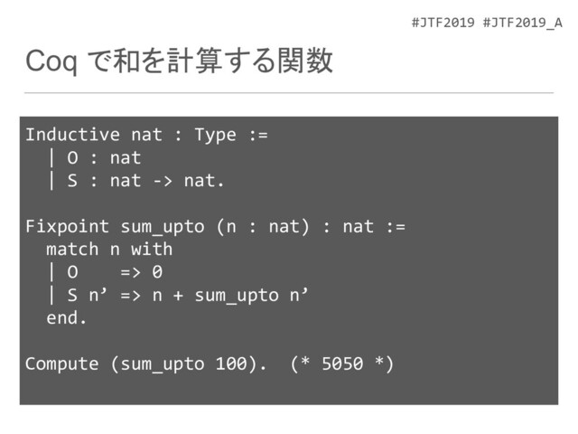 #JTF2019 #JTF2019_A
Coq で和を計算する関数
Inductive nat : Type :=
| O : nat
| S : nat -> nat.
Fixpoint sum_upto (n : nat) : nat :=
match n with
| O => 0
| S n’ => n + sum_upto n’
end.
Compute (sum_upto 100). (* 5050 *)
