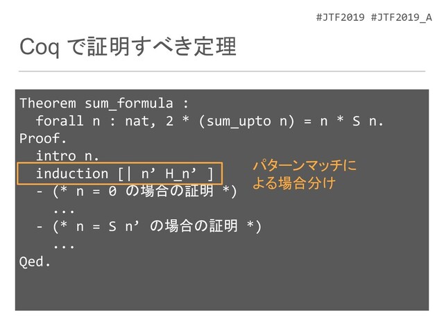 #JTF2019 #JTF2019_A
Coq で証明すべき定理
Theorem sum_formula :
forall n : nat, 2 * (sum_upto n) = n * S n.
Proof.
intro n.
induction [| n’ H_n’ ]
- (* n = 0 の場合の証明 *)
...
- (* n = S n’ の場合の証明 *)
...
Qed.
パターンマッチに
よる場合分け
