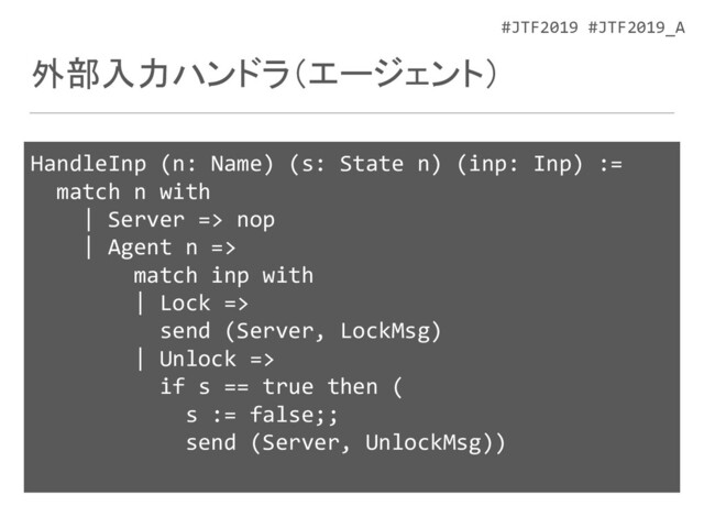 #JTF2019 #JTF2019_A
外部入力ハンドラ（エージェント）
HandleInp (n: Name) (s: State n) (inp: Inp) :=
match n with
| Server => nop
| Agent n =>
match inp with
| Lock =>
send (Server, LockMsg)
| Unlock =>
if s == true then (
s := false;;
send (Server, UnlockMsg))
