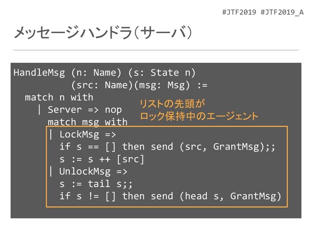 #JTF2019 #JTF2019_A
メッセージハンドラ（サーバ）
HandleMsg (n: Name) (s: State n)
(src: Name)(msg: Msg) :=
match n with
| Server => nop
match msg with
| LockMsg =>
if s == [] then send (src, GrantMsg);;
s := s ++ [src]
| UnlockMsg =>
s := tail s;;
if s != [] then send (head s, GrantMsg)
リストの先頭が
ロック保持中のエージェント
