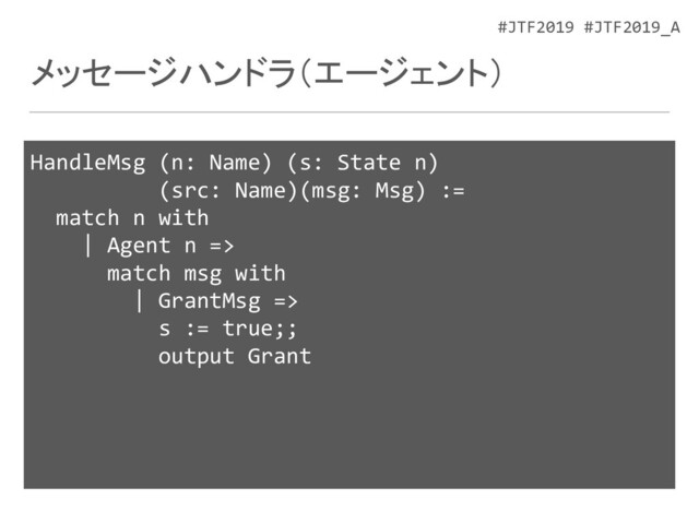#JTF2019 #JTF2019_A
メッセージハンドラ（エージェント）
HandleMsg (n: Name) (s: State n)
(src: Name)(msg: Msg) :=
match n with
| Agent n =>
match msg with
| GrantMsg =>
s := true;;
output Grant
