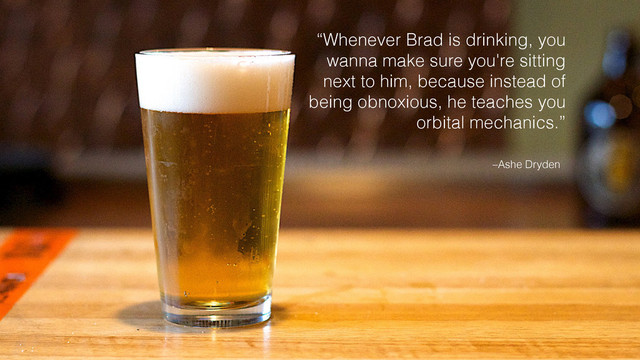 –Ashe Dryden
“Whenever Brad is drinking, you
wanna make sure you're sitting
next to him, because instead of
being obnoxious, he teaches you
orbital mechanics.”
