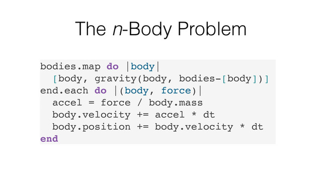 The n-Body Problem
bodies.map do |body|
[body, gravity(body, bodies-[body])]
end.each do |(body, force)|
accel = force / body.mass
body.velocity += accel * dt
body.position += body.velocity * dt
end
