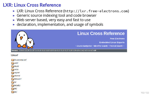 LXR: Linux Cross Reference
▶ LXR: Linux Cross Reference (http://lxr.free-electrons.com)
▶ Generic source indexing tool and code browser
▶ Web server based, very easy and fast to use
▶ declaration, implementation, and usage of symbols
102 / 122
