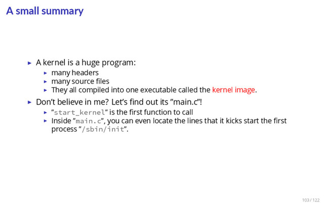 A small summary
▶ A kernel is a huge program:
▶ many headers
▶ many source ﬁles
▶ They all compiled into one executable called the kernel image.
▶ Don’t believe in me? Let’s ﬁnd out its ”main.c”!
▶ ”start_kernel” is the ﬁrst function to call
▶ Inside ”main.c”, you can even locate the lines that it kicks start the ﬁrst
process ”/sbin/init”.
103 / 122
